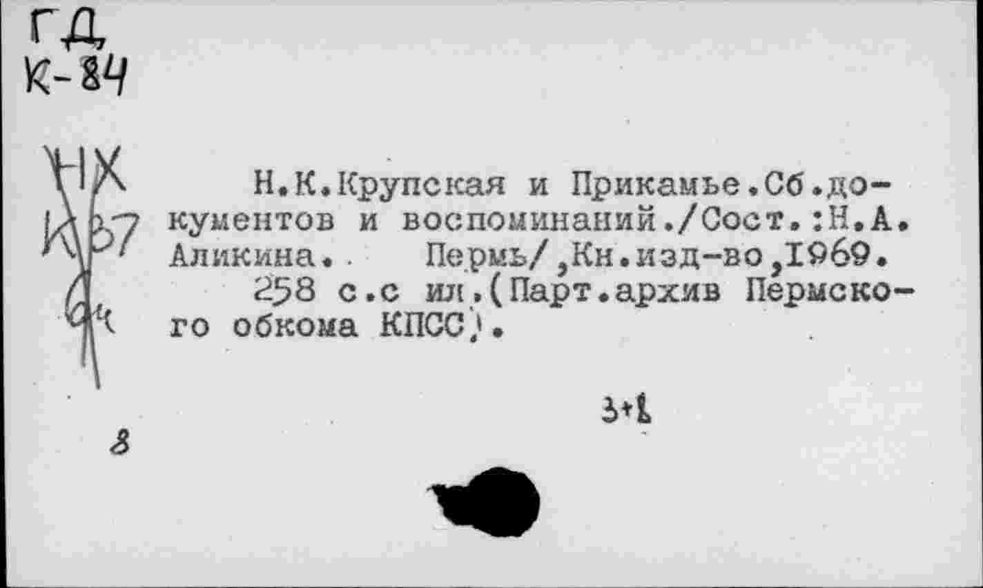 ﻿гд
к- гч
у’/х Н.К.Крупская и Прикамье.Сб.до-
|ДК"7 кументов и воспоминаний./Сост.:Н,А.
' Аликина. Пермь/,Кн.изд-во,1969.
Л	258 с.с ил,(Парт.архив Пермско-
ЧЧ го обкома КПСС).
эн
4